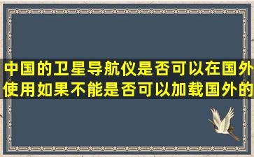 中国的卫星导航仪是否可以在国外使用,如果不能,是否可以加载国外的地图...