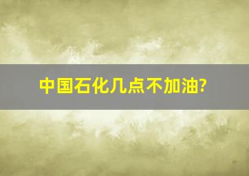 中国石化几点不加油?