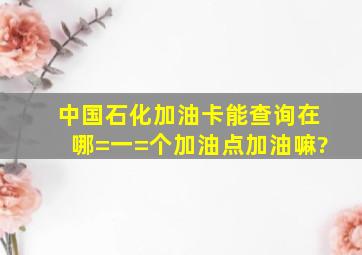 中国石化加油卡能查询在哪=一=个加油点加油嘛?