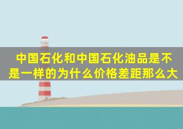 中国石化和中国石化油品是不是一样的,为什么价格差距那么大