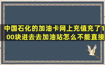 中国石化的加油卡,网上充值。充了100块进去,去加油站怎么不能直接...