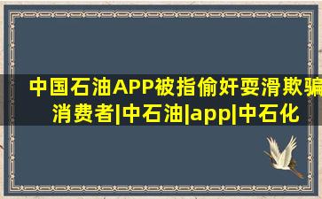 中国石油APP被指偷奸耍滑,欺骗消费者|中石油|app|中石化|加油站|折扣...