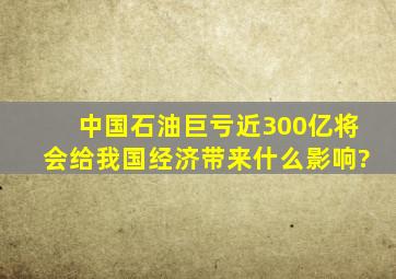 中国石油巨亏近300亿将会给我国经济带来什么影响?