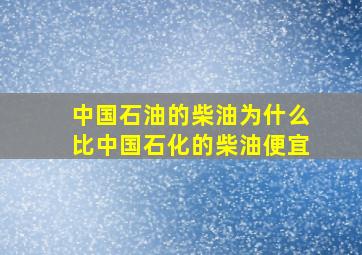 中国石油的柴油为什么比中国石化的柴油便宜(