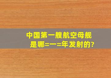 中国第一艘航空母舰是哪=一=年发射的?