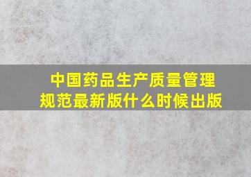 中国药品生产质量管理规范最新版什么时候出版