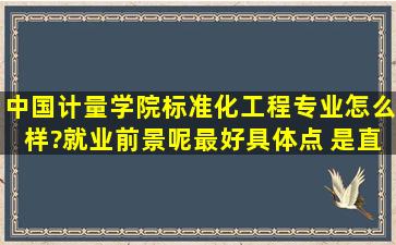 中国计量学院标准化工程专业怎么样?就业前景呢(最好具体点) 是直接...