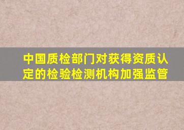 中国质检部门对获得资质认定的检验检测机构加强监管