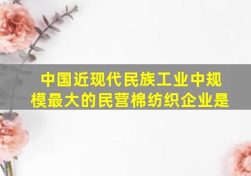 中国近现代民族工业中规模最大的民营棉纺织企业是