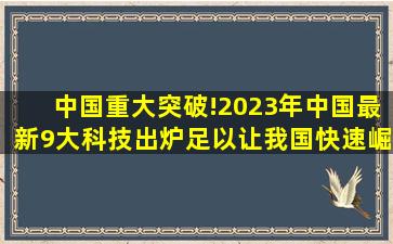 中国重大突破!2023年中国最新9大科技出炉,足以让我国快速崛起