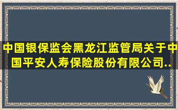 中国银保监会黑龙江监管局关于中国平安人寿保险股份有限公司...