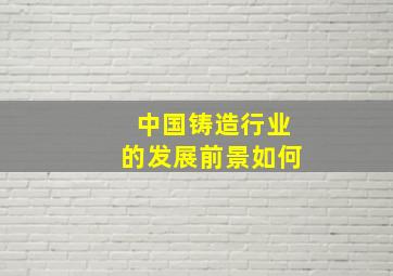 中国铸造行业的发展前景如何(