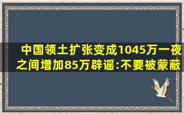 中国领土扩张变成1045万,一夜之间增加85万,辟谣:不要被蒙蔽!