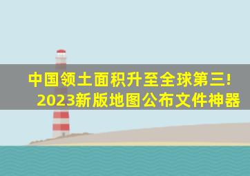 中国领土面积升至全球第三!2023新版地图公布文件神器