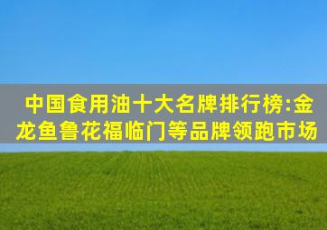 中国食用油十大名牌排行榜:金龙鱼、鲁花、福临门等品牌领跑市场