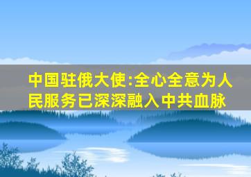 中国驻俄大使:全心全意为人民服务已深深融入中共血脉 