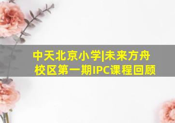 中天北京小学|未来方舟校区第一期IPC课程回顾