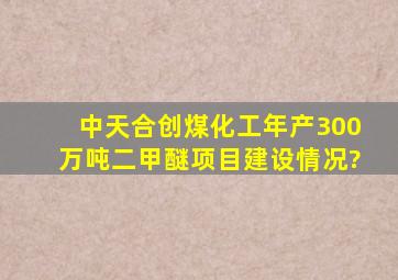 中天合创煤化工年产300万吨二甲醚项目建设情况?