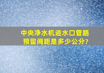 中央净水机进水口管路预留间距是多少公分?