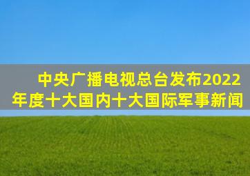 中央广播电视总台发布2022年度十大国内、十大国际军事新闻