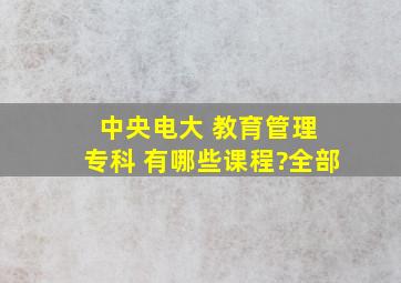 中央电大 教育管理 专科 有哪些课程?全部。