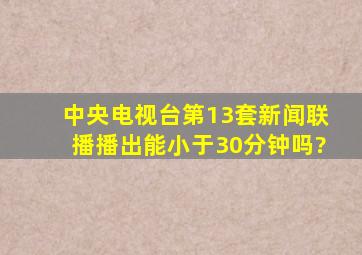 中央电视台第13套《新闻联播》播出能小于30分钟吗?