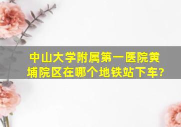 中山大学附属第一医院黄埔院区在哪个地铁站下车?