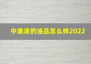 中惠泽的油品怎么样2022