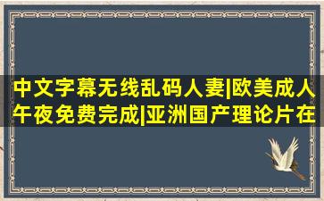 中文字幕无线乱码人妻|欧美成人午夜免费完成|亚洲国产理论片在线...