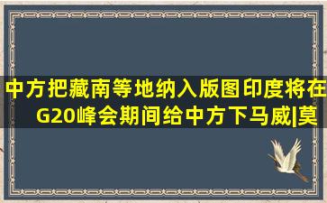 中方把藏南等地纳入版图,印度将在G20峰会期间,给中方下马威|莫迪|...