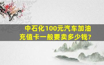 中石化100元汽车加油充值卡一般要卖多少钱?