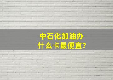 中石化加油办什么卡最便宜?