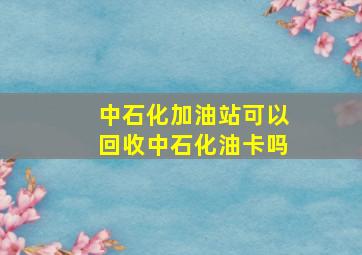 中石化加油站可以回收中石化油卡吗