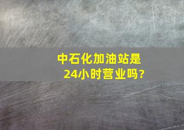 中石化加油站是24小时营业吗?