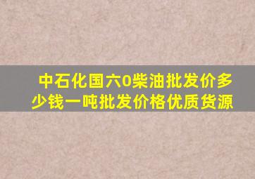 中石化国六0柴油批发价多少钱一吨批发价格优质货源