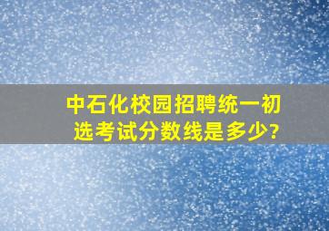 中石化校园招聘统一初选考试分数线是多少?