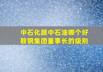 中石化跟中石油哪个好,鞍钢集团董事长的级别