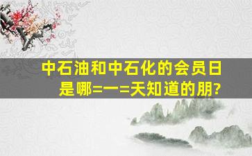 中石油和中石化的会员日是哪=一=天,知道的朋?