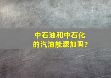 中石油和中石化的汽油能混加吗?