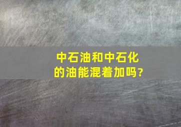 中石油和中石化的油能混着加吗?