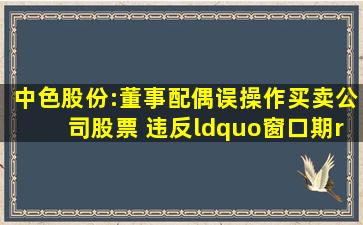 中色股份:董事配偶误操作买卖公司股票 违反“窗口期”禁止交易规定...