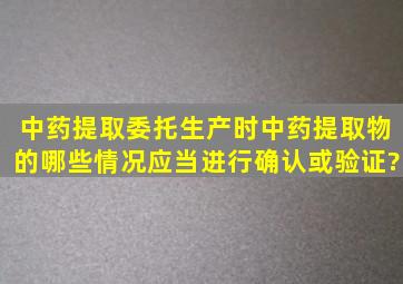 中药提取委托生产时中药提取物的哪些情况应当进行确认或验证?