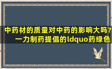 中药材的质量对中药的影响大吗?一力制药提倡的“药绿色、药健康”...