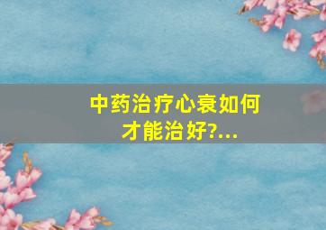 中药治疗心衰如何才能治好?...