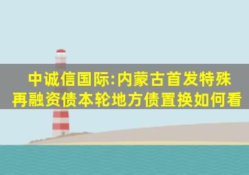 中诚信国际:内蒙古首发特殊再融资债,本轮地方债置换如何看