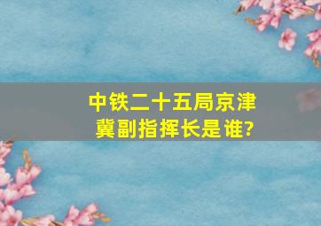 中铁二十五局京津冀副指挥长是谁?