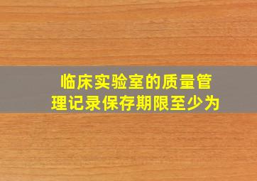 临床实验室的质量管理记录保存期限至少为