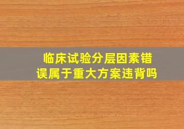 临床试验分层因素错误属于重大方案违背吗