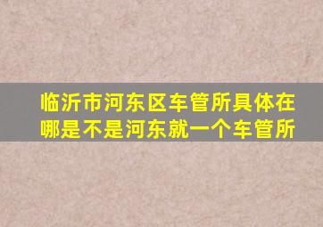 临沂市河东区车管所具体在哪。是不是河东就一个车管所(