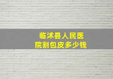 临沭县人民医院割包皮多少钱